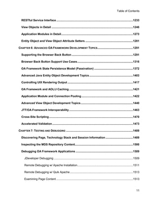 Table of Contents


  RESTful Service Interface ...............................................................................................1233

  View Objects in Detail .....................................................................................................1246

  Application Modules in Detail .........................................................................................1273

  Entity Object and View Object Attribute Setters ...........................................................1281

CHAPTER 6: ADVANCED OA FRAMEWORK DEVELOPMENT TOPICS ............................................1291

  Supporting the Browser Back Button ............................................................................1291

  Browser Back Button Support Use Cases .....................................................................1316

  OA Framework State Persistence Model (Passivation) ................................................1372

  Advanced Java Entity Object Development Topics ......................................................1403

  Controlling UIX Rendering Output .................................................................................1417

  OA Framework and AOL/J Caching ...............................................................................1421

  Application Module and Connection Pooling ................................................................1422

  Advanced View Object Development Topics .................................................................1440

  JTT/OA Framework Interoperability ...............................................................................1463

  Cross-Site Scripting ........................................................................................................1470

  Accelerated Validation ....................................................................................................1473

CHAPTER 7: TESTING AND DEBUGGING ...................................................................................1489

  Discovering Page, Technology Stack and Session Information ..................................1489

  Inspecting the MDS Repository Content........................................................................1500

  Debugging OA Framework Applications .......................................................................1509

     JDeveloper Debugging ..................................................................................................1509

     Remote Debugging w/ Apache Installation.....................................................................1511

     Remote Debugging w/ Quik Apache ..............................................................................1513

     Examining Page Content ...............................................................................................1513



                                                                                                                               11
 