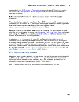 Oracle Application Framework Developer's Guide, Release 12.1.3


As described in the OA Framework Page Anatomy document, each OA Framework page is
associated with a root application module that provides its transaction context and JDBC
database connection.

Note: In terms of OA Framework, a database session is associated with a JDBC
connection.

The root application module is the backbone of any OA Framework module because the core
application data (as stored in BC4J view objects, entity objects, and so on) and the page's web
bean hierarchy are automatically cached on the root application module's
oracle.apps.fnd.framework.OADBTransaction object.

Warning: The use of the browser Back button can cause the loss of application module
state. Be sure to review the advanced topic Supporting the Browser Back Button before you
start coding. The OA Framework coding standards published in Chapter 8 also include
specific recommendations for dealing with this.

Any data stored on the transaction is accessible to all pages that share the same root
application module instance (assuming that navigation between them involves retaining this
application module as described below). OA Framework provides methods that you can use to
store, retrieve and remove custom application values to/from a transaction. Since a single
transaction can be accessed from both controller (client) and model (server) code, these utilities
are provided in both the oracle.apps.fnd.framework.webui.OAPageContext (for the
controller) and OADBTransaction (for the model) classes.

Root Application Module Retention

By default , when the user navigates from one page to the next (such as with a GET request or
a JSP forward), and OA Framework renders the new page, the application module instance
associated with the previous page is "released," and a new instance is requested from an
application module pool. (See Application Module Pooling below).

Figure 2: Conceptual illustration of default root application module release when navigating to a new page




                                                                                                             111
 