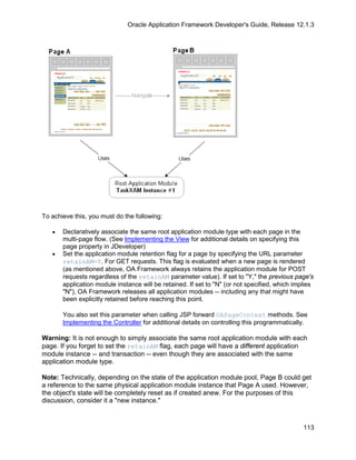 Oracle Application Framework Developer's Guide, Release 12.1.3




To achieve this, you must do the following:

   •   Declaratively associate the same root application module type with each page in the
       multi-page flow. (See Implementing the View for additional details on specifying this
       page property in JDeveloper)
   •   Set the application module retention flag for a page by specifying the URL parameter
       retainAM=Y. For GET requests. This flag is evaluated when a new page is rendered
       (as mentioned above, OA Framework always retains the application module for POST
       requests regardless of the retainAM parameter value). If set to "Y," the previous page's
       application module instance will be retained. If set to "N" (or not specified, which implies
       "N"), OA Framework releases all application modules -- including any that might have
       been explicitly retained before reaching this point.

       You also set this parameter when calling JSP forward OAPageContext methods. See
       Implementing the Controller for additional details on controlling this programmatically.

Warning: It is not enough to simply associate the same root application module with each
page. If you forget to set the retainAM flag, each page will have a different application
module instance -- and transaction -- even though they are associated with the same
application module type.

Note: Technically, depending on the state of the application module pool, Page B could get
a reference to the same physical application module instance that Page A used. However,
the object's state will be completely reset as if created anew. For the purposes of this
discussion, consider it a "new instance."



                                                                                               113
 