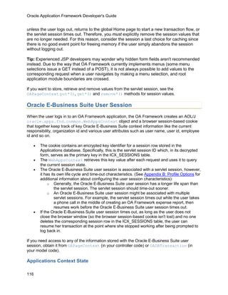 Oracle Application Framework Developer's Guide


unless the user logs out, returns to the global Home page to start a new transaction flow, or
the servlet session times out. Therefore, you must explicitly remove the session values that
are no longer needed. For this reason, consider the session a last choice for caching since
there is no good event point for freeing memory if the user simply abandons the session
without logging out.

Tip: Experienced JSP developers may wonder why hidden form fields aren't recommended
instead. Due to the way that OA Framework currently implements menus (some menu
selections issue a GET instead of a POST), it is not always possible to add values to the
corresponding request when a user navigates by making a menu selection, and root
application module boundaries are crossed.

If you want to store, retrieve and remove values from the servlet session, see the
OAPageContext put*(), get*() and remove*() methods for session values.

Oracle E-Business Suite User Session
When the user logs in to an OA Framework application, the OA Framework creates an AOL/J
oracle.apps.fnd.common.WebAppsContext object and a browser session-based cookie
that together keep track of key Oracle E-Business Suite context information like the current
responsibility, organization id and various user attributes such as user name, user id, employee
id and so on.

   •   The cookie contains an encrypted key identifier for a session row stored in the
       Applications database. Specifically, this is the servlet session ID which, in its decrypted
       form, serves as the primary key in the ICX_SESSIONS table.
   •   The WebAppsContext retrieves this key value after each request and uses it to query
       the current session state.
   •   The Oracle E-Business Suite user session is associated with a servlet session, however,
       it has its own life cycle and time-out characteristics. (See Appendix B: Profile Options for
       additional information about configuring the user session characteristics):
            o Generally, the Oracle E-Business Suite user session has a longer life span than
                the servlet session. The servlet session should time-out sooner.
            o An Oracle E-Business Suite user session might be associated with multiple
                servlet sessions. For example, the servlet session times out while the user takes
                a phone call in the middle of creating an OA Framework expense report, then
                resumes work before the Oracle E-Business Suite user session times out.
   •   If the Oracle E-Business Suite user session times out, as long as the user does not
       close the browser window (so the browser session-based cookie isn't lost) and no one
       deletes the corresponding session row in the ICX_SESSIONS table, the user can
       resume her transaction at the point where she stopped working after being prompted to
       log back in.

If you need access to any of the information stored with the Oracle E-Business Suite user
session, obtain it from OAPageContext (in your controller code) or OADBTransaction (in
your model code).

Applications Context State

116
 