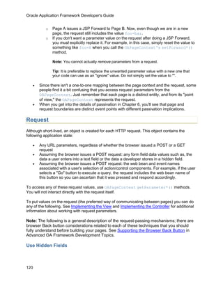 Oracle Application Framework Developer's Guide


           o   Page A issues a JSP Forward to Page B. Now, even though we are in a new
               page, the request still includes the value foo=bar.
           o   If you don't want a parameter value on the request after doing a JSP Forward,
               you must explicitly replace it. For example, in this case, simply reset the value to
               something like foo=X when you call the OAPageContext's setForward*()
               method.

               Note: You cannot actually remove parameters from a request.

               Tip: It is preferable to replace the unwanted parameter value with a new one that
               your code can use as an "ignore" value. Do not simply set the value to "".

   •   Since there isn't a one-to-one mapping between the page context and the request, some
       people find it a bit confusing that you access request parameters from the
       OAPageContext. Just remember that each page is a distinct entity, and from its "point
       of view," the OAPageContext represents the request.
   •   When you get into the details of passivation in Chapter 6, you'll see that page and
       request boundaries are distinct event points with different passivation implications.

Request
Although short-lived, an object is created for each HTTP request. This object contains the
following application state:

   •   Any URL parameters, regardless of whether the browser issued a POST or a GET
       request
   •   Assuming the browser issues a POST request: any form field data values such as, the
       data a user enters into a text field or the data a developer stores in a hidden field.
   •   Assuming the browser issues a POST request: the web bean and event names
       associated with a user's selection of action/control components. For example, if the user
       selects a "Go" button to execute a query, the request includes the web bean name of
       this button so you can ascertain that it was pressed and respond accordingly.

To access any of these request values, use OAPageContext getParameter*() methods.
You will not interact directly with the request itself.

To put values on the request (the preferred way of communicating between pages) you can do
any of the following. See Implementing the View and Implementing the Controller for additional
information about working with request parameters.

Note: The following is a general description of the request-passing mechanisms; there are
browser Back button considerations related to each of these techniques that you should
fully understand before building your pages. See Supporting the Browser Back Button in
Advanced OA Framework Development Topics.

Use Hidden Fields



120
 