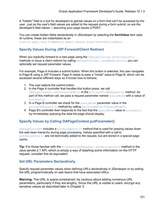 Oracle Application Framework Developer's Guide, Release 12.1.3


A "hidden" field is a tool for developers to get/set values on a form that can't be accessed by the
user. Just as the user's field values are added to the request during a form submit, so are the
developer's field values -- assuming your page issues a POST.

You can create hidden fields declaratively in JDeveloper by selecting the formValue item style.
At runtime, these are instantiated as an
oracle.apps.fnd.framework.webui.beans.form.OAFormValueBean.

Specify Values During JSP Forward/Client Redirect

When you explicitly forward to a new page using the OAPageContext setForward*()
methods or issue a client redirect by calling OAPageContext.sendRedirect(), you can
optionally set request parameter values.

For example, Page A includes a submit button. When this button is selected, the user navigates
to Page B using a JSP Forward. Page A needs to pass a "mode" value to Page B, which can be
accessed several different ways so it knows how to behave.

   1. The user selects the submit button.
   2. In the Page A controller that handles this button press, we call
      OAPageContext.setForwardURL() in the processFormRequest() method. As
      part of this method call, we pass a request parameter named queryMode with a value of
      automatic.
   3. In a Page B controller we check for the queryMode parameter value in the
      processRequest() method by calling getParameter("queryMode").
   4. Page B's controller then responds to the fact that the queryMode value is automatic
      by immediately querying the data the page should display.

Specify Values by Calling OAPageContext.putParameter()

OAPageContext includes a putParameter() method that is used for passing values down
the web bean hierarchy during page processing. Values specified with a call to
putParameter() are not technically added to the request, but are stored in a special page
cache.

Tip: For those familiar with the HttpServletRequest.setAttribute() method in the
Java servlet 2.1 API, which is simply a way of stashing some information on the HTTP
request, consider this its equivalent.

Set URL Parameters Declaratively

Specify request parameter values when defining URLs declaratively in JDeveloper or by setting
the URL programmatically on web beans that have associated URLs.

Warning: The URL is space-constrained; be cautious about adding numerous URL
parameters, particularly if they are lengthy. Since the URL is visible to users, encrypt any
sensitive values as described later in Chapter 3.


                                                                                               121
 