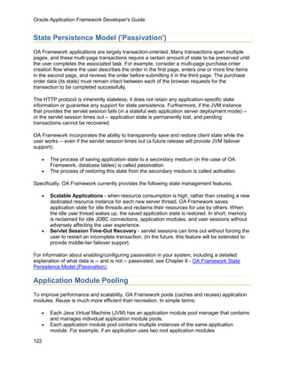 Oracle Application Framework Developer's Guide


State Persistence Model ('Passivation')
OA Framework applications are largely transaction-oriented. Many transactions span multiple
pages, and these multi-page transactions require a certain amount of state to be preserved until
the user completes the associated task. For example, consider a multi-page purchase order
creation flow where the user describes the order in the first page, enters one or more line items
in the second page, and reviews the order before submitting it in the third page. The purchase
order data (its state) must remain intact between each of the browser requests for the
transaction to be completed successfully.

The HTTP protocol is inherently stateless; it does not retain any application-specific state
information or guarantee any support for state persistence. Furthermore, if the JVM instance
that provides the servlet session fails (in a stateful web application server deployment mode) --
or the servlet session times out -- application state is permanently lost, and pending
transactions cannot be recovered.

OA Framework incorporates the ability to transparently save and restore client state while the
user works -- even if the servlet session times out (a future release will provide JVM failover
support):

   •   The process of saving application state to a secondary medium (in the case of OA
       Framework, database tables) is called passivation.
   •   The process of restoring this state from the secondary medium is called activation.

Specifically, OA Framework currently provides the following state management features.

   •   Scalable Applications - when resource consumption is high, rather than creating a new
       dedicated resource instance for each new server thread, OA Framework saves
       application state for idle threads and reclaims their resources for use by others. When
       the idle user thread wakes up, the saved application state is restored. In short, memory
       is reclaimed for idle JDBC connections, application modules, and user sessions without
       adversely affecting the user experience.
   •   Servlet Session Time-Out Recovery - servlet sessions can time out without forcing the
       user to restart an incomplete transaction. (In the future, this feature will be extended to
       provide middle-tier failover support.

For information about enabling/configuring passivation in your system, including a detailed
explanation of what data is -- and is not -- passivated, see Chapter 6 - OA Framework State
Persistence Model (Passivation).

Application Module Pooling
To improve performance and scalability, OA Framework pools (caches and reuses) application
modules. Reuse is much more efficient than recreation. In simple terms:

   •   Each Java Virtual Machine (JVM) has an application module pool manager that contains
       and manages individual application module pools.
   •   Each application module pool contains multiple instances of the same application
       module. For example, if an application uses two root application modules

122
 