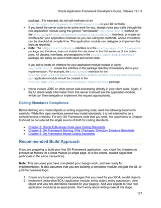 Oracle Application Framework Developer's Guide, Release 12.1.3


       package). For example, do not call methods on an
       oracle.apps.fnd.framework.OADBTransaction in your UI controller.
   •   If you need the server code to do some work for you, always route your calls through the
       root application module using the generic "remoteable" invokeMethod() method on
       the oracle.apps.fnd.framework.OAApplicationModule interface, or create an
       interface for your application modules so you can call typed methods, whose invocation
       can be checked at compile time. The application module can delegate or implement the
       logic as required.
   •   Note: The OAApplicationModule interface is in the oracle.apps.fnd.framework
       package and therefore, does not violate the rule stated in the first sentence of this bullet-
       point. All classes, interfaces, and exceptions in the oracle.apps.fnd.framework
       package can safely be used in both client and server code.

       If you opt to create an interface for your application module instead of using
       invokeMethod(), create this interface in the package directory immediately above your
       implementation. For example, the EmployeeAM interface for the
       oracle.apps.fnd.framework.toolbox.labsolutions.server.EmployeeAMI
       mpl application module should be created in the
       oracle.apps.fnd.framework.toolbox.labsolutions package.

   •   Never include JDBC or other server-side processing directly in your client code. Again, if
       the UI client needs information from this server it should ask the application module,
       which can then delegate or implement the request appropriately.

Coding Standards Compliance

Before defining any model objects or writing supporting code, read the following documents
carefully. While this topic mentions several key model standards, it is not intended to be a
comprehensive checklist. For any OA Framework code that you write, the documents in Chapter
8 should be considered the single source of truth for coding standards.

   •   Chapter 8: Oracle E-Business Suite Java Coding Standards
   •   Chapter 8: OA Framework Naming / File / Package / Directory Structure Standards
   •   Chapter 8: OA Framework Model Coding Standards

Recommended Build Approach
If you are preparing to build your first OA Framework application , you might find it easiest to
proceed as follows for a small module (a single page, or a few simple, related pages that
participate in the same transaction).

Note: This assumes you have completed your design work, and are ready for
implementation. It also assumes that you are building a complete module, not just the UI, or
just the business logic.

   1. Create any business components packages that you need for your BC4J model objects.
   2. Implement declarative BC4J application module, entity object, entity association, view
      object and view link definitions needed for your page(s). Add view objects to your root
      application module(s) as appropriate. Don't worry about writing code at this stage.

                                                                                                   127
 