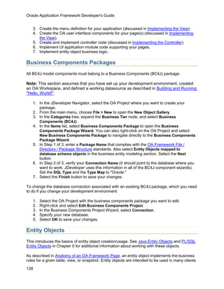 Oracle Application Framework Developer's Guide


   3. Create the menu definition for your application (discussed in Implementing the View).
   4. Create the OA user interface components for your page(s) (discussed in Implementing
      the View).
   5. Create and implement controller code (discussed in Implementing the Controller).
   6. Implement UI application module code supporting your pages.
   7. Implement entity object business logic.

Business Components Packages
All BC4J model components must belong to a Business Components (BC4J) package.

Note: This section assumes that you have set up your development environment, created
an OA Workspace, and defined a working datasource as described in Building and Running
"Hello, World!".

   1. In the JDeveloper Navigator, select the OA Project where you want to create your
      package.
   2. From the main menu, choose File > New to open the New Object Gallery.
   3. In the Categories tree, expand the Business Tier node, and select Business
      Components (BC4J).
   4. In the Items list, select Business Components Package to open the Business
      Components Package Wizard. You can also right-click on the OA Project and select
      New Business Components Package to navigate directly to the Business Components
      Package Wizard.
   5. In Step 1 of 3, enter a Package Name that complies with the OA Framework File /
      Directory / Package Structure standards. Also select Entity Objects mapped to
      database schema objects in the business entity modeling section. Select the Next
      button.
   6. In Step 2 of 3, verify your Connection Name (it should point to the database where you
      want to work; JDeveloper uses this information in all of the BC4J component wizards).
      Set the SQL Type and the Type Map to "Oracle."
   7. Select the Finish button to save your changes.

To change the database connection associated with an existing BC4J package, which you need
to do if you change your development environment:

   1.   Select the OA Project with the business components package you want to edit.
   2.   Right-click and select Edit Business Components Project.
   3.   In the Business Components Project Wizard, select Connection.
   4.   Specify your new database.
   5.   Select OK to save your changes.

Entity Objects
This introduces the basics of entity object creation/usage. See Java Entity Objects and PL/SQL
Entity Objects in Chapter 5 for additional information about working with these objects.

As described in Anatomy of an OA Framework Page, an entity object implements the business
rules for a given table, view, or snapshot. Entity objects are intended to be used in many clients

128
 