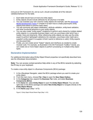 Oracle Application Framework Developer's Guide, Release 12.1.3


(not just an OA Framework UI), and as such, should consolidate all of the relevant
validation/behavior for the table.

   •   Each table should have at most one entity object.
   •   Entity objects should include attributes for all columns in its table.
   •   You can subclass your own common entity objects (for example, see the Advanced
       Model Development Topics in Chapter 6 to learn how to create polymorphic entity
       objects that extend a common base class).
   •   You will commonly add object initialization, attribute validation, entity-level validation,
       and other functional behaviors to your entity objects.
   •   You can also create "entity expert" singletons to perform work shared by multiple related
       entity objects in a composite business object, such as a purchase order which has a
       header, lines and shipments. Other referencing entity objects can also use the entity
       expert to perform lightweight validations (for example, a purchase order might ask a
       supplier's entity expert if a supplier id that it wants to reference is valid). Entity experts
       are discussed later.
   •   Finally, you can create server "helper" objects and interfaces as needed to create
       modular code. For example, as illustrated in the OA Framework ToolBox Tutorial, you
       can create one or more helper objects to perform processing on multiple entity object
       types.

Declarative Implementation

For additional information about Entity Object Wizard properties not specifically described here,
see the JDeveloper documentation.

Note: You can access context-sensitive Help while in any of the BC4J wizards by selecting
the F1 key on your keyboard.

To create a new entity object in a Business Components (BC4J) package:

   1. In the JDeveloper Navigator, select the BC4J package where you want to create your
      entity object.
   2. From the main menu, choose File > New to open the New Object Gallery.
   3. In the Categories tree, expand the Business Tier node, and select Business
      Components (BC4J).
   4. In the Items list, select Entity Object to open the Entity Object Wizard. You can also
      right-click on the BC4J package and select New Entity Object to navigate directly to the
      Entity Object Wizard.
   5. In the Name page (Step 1 of 5):

       Figure 2: Entity Object Wizard Name Page (Step 1 of 5)




                                                                                                 129
 
