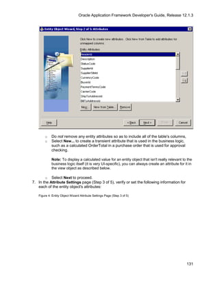Oracle Application Framework Developer's Guide, Release 12.1.3




       o    Do not remove any entity attributes so as to include all of the table's columns,
       o    Select New... to create a transient attribute that is used in the business logic,
            such as a calculated OrderTotal in a purchase order that is used for approval
            checking.

            Note: To display a calculated value for an entity object that isn't really relevant to the
            business logic itself (it is very UI-specific), you can always create an attribute for it in
            the view object as described below.

       o Select Next to proceed.
7. In the Attribute Settings page (Step 3 of 5), verify or set the following information for
   each of the entity object's attributes:

   Figure 4: Entity Object Wizard Attribute Settings Page (Step 3 of 5)




                                                                                                    131
 