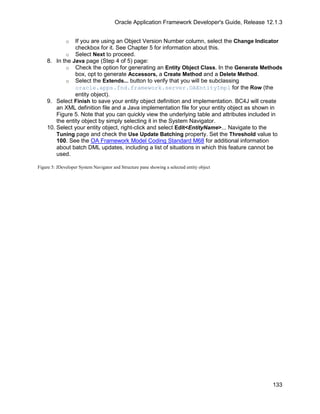 Oracle Application Framework Developer's Guide, Release 12.1.3


              o If you are using an Object Version Number column, select the Change Indicator
                checkbox for it. See Chapter 5 for information about this.
            o Select Next to proceed.
    8. In the Java page (Step 4 of 5) page:
            o Check the option for generating an Entity Object Class. In the Generate Methods
                box, opt to generate Accessors, a Create Method and a Delete Method.
            o Select the Extends... button to verify that you will be subclassing
                oracle.apps.fnd.framework.server.OAEntityImpl for the Row (the
                entity object).
    9. Select Finish to save your entity object definition and implementation. BC4J will create
        an XML definition file and a Java implementation file for your entity object as shown in
        Figure 5. Note that you can quickly view the underlying table and attributes included in
        the entity object by simply selecting it in the System Navigator.
    10. Select your entity object, right-click and select Edit<EntityName>... Navigate to the
        Tuning page and check the Use Update Batching property. Set the Threshold value to
        100. See the OA Framework Model Coding Standard M68 for additional information
        about batch DML updates, including a list of situations in which this feature cannot be
        used.

Figure 5: JDeveloper System Navigator and Structure pane showing a selected entity object




                                                                                                 133
 