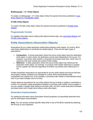 Oracle Application Framework Developer's Guide, Release 12.1.3


Multilanguage "_TL" Entity Objects

To create a multilanguage "_TL" entity object, follow the special instructions published in Java
Entity Objects for Translatable Tables.

PL/SQL Entity Objects

To create a PL/SQL entity object, follow the special instructions published in PL/SQL Entity
Objects.

Programmatic Control

For detailed information about coding entity object business logic, see Java Entity Objects and
PL/SQL Entity Objects.

Entity Associations (Association Objects)
Associations let you create declarative relationships between entity objects. At runtime, BC4J
uses these relationships to coordinate the related objects. There are two basic types of
associations:

   •   Composition - A strong association where the source entity object owns the destination
       entity object. In other words, the destination cannot exist independent of its source. For
       example, a purchase order header is comprised of purchase order lines, which have no
       meaning or life span outside the context of their header.
   •   Reference - A weak association where the source entity object only references the
       destination entity object. For example, a purchase order header references a supplier,
       but the supplier can still exist regardless of whether a purchase order references it or
       not.

Create composition associations as appropriate for all your entity objects and ensure that they
are properly created, initialized and managed at runtime. BC4J automatically treats
compositions as a logical unit, so for example, a purchase order header is automatically locked
even if you make changes only to its lines).

Create reference associations for any entity objects that you're likely to update or instantiate at
runtime. For example, create associations between a purchase order header and its supplier if
you can update a supplier while editing a purchase order, but don't create associations between
purchase orders and a freight terms lookup code entity object.

Declarative Implementation

For additional information about Association Wizard properties not specifically described here,
see the JDeveloper documentation.

Note: You can access context-specific Help while in any of the BC4J wizards by selecting
the F1 key on your keyboard.


                                                                                               135
 