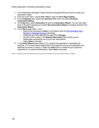 Oracle Application Framework Developer's Guide


     1. In the JDeveloper Navigator, select the BC4J package where you want to create your
        association object.
     2. From the main menu, choose File > New to open the New Object Gallery.
     3. In the Categories tree, expand the Business Tier node, and select Business
        Components (BC4J).
     4. In the Items list, select Association to open the Association Wizard. You can also right-
        click on the BC4J package and select New Association Object to navigate directly to the
        Association Wizard.
     5. In the Name page (Step 1 of 3):
             o Specify the association's Name in accordance with the OA Framework File /
                 Directory / Package Structure standards.
             o Verify that you have selected the right BC4J Package.
             o Do NOT enter a value in the Extends Association field unless you are
                 deliberately subclassing one of your own associations.
             o Select Next to proceed.
     6. In the Entity Objects page (Step 2 of 3), specify the association's cardinality (for
        example, is it a one-to-many relationship?) and select the source and destination join
        attributes as shown in Figure 5. Select the Add button to create the join (repeat as
        necessary for a multi-key relationship). Select Next to proceed.

Figure 5: Selecting source and destination entity objects and attributes in the Entity Object (Step 1 of 3) page




136
 