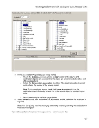 Oracle Application Framework Developer's Guide, Release 12.1.3




    7. In the Association Properties page (Step 3 of 3):
           o Check the Expose Accessor options as appropriate for the source and
               destination objects (an accessor lets the object get a reference to the other end
               of the association).
           o Select the Composition Association checkbox if the destination object cannot
               exist outside the context of the source object.

                   Note: For compositions, always check the Expose Accessor option on the
                   destination object. Optionally, enable this for the source object as required in your
                   code.

          o Do not select any of the other page options.
    8. Select Finish to save your association. BC4J creates an XML definition file as shown in
       Figure 6.

         Note: You can quickly view the underlying relationship by simply selecting the association in
         the System Navigator.

Figure 6: JDeveloper System Navigator and Structure pane showing a selected association object



                                                                                                       137
 