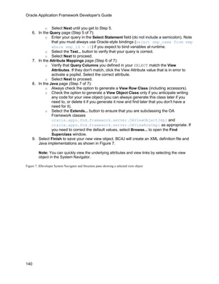 Oracle Application Framework Developer's Guide


           o Select Next until you get to Step 5.
    6. In the Query page (Step 5 of 7):
           o Enter your query in the Select Statement field (do not include a semicolon). Note
               that you must always use Oracle-style bindings (select emp_name from emp
               where emp_id = :1) if you expect to bind variables at runtime.
           o Select the Test... button to verify that your query is correct.
           o Select Next to proceed.
    7. In the Attribute Mappings page (Step 6 of 7):
           o Verify that Query Columns you defined in your SELECT match the View
               Attributes. If they don't match, click the View Attribute value that is in error to
               activate a poplist. Select the correct attribute.
           o Select Next to proceed.
    8. In the Java page (Step 7 of 7):
           o Always check the option to generate a View Row Class (including accessors).
           o Check the option to generate a View Object Class only if you anticipate writing
               any code for your view object (you can always generate this class later if you
               need to, or delete it if you generate it now and find later that you don't have a
               need for it).
           o Select the Extends... button to ensure that you are subclassing the OA
               Framework classes
               oracle.apps.fnd.framework.server.OAViewObjectImpl and
               oracle.apps.fnd.framework.server.OAViewRowImpl as appropriate. If
               you need to correct the default values, select Browse... to open the Find
               Superclass window.
    9. Select Finish to save your new view object. BC4J will create an XML definition file and
       Java implementations as shown in Figure 7.

         Note: You can quickly view the underlying attributes and view links by selecting the view
         object in the System Navigator.

Figure 7: JDeveloper System Navigator and Structure pane showing a selected view object




140
 