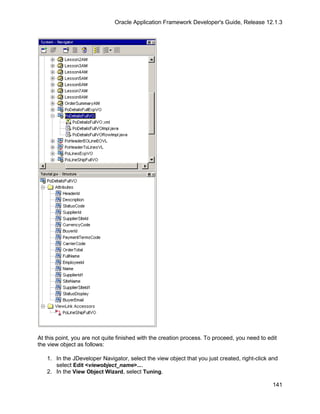 Oracle Application Framework Developer's Guide, Release 12.1.3




At this point, you are not quite finished with the creation process. To proceed, you need to edit
the view object as follows:

   1. In the JDeveloper Navigator, select the view object that you just created, right-click and
      select Edit <viewobject_name>....
   2. In the View Object Wizard, select Tuning.

                                                                                               141
 
