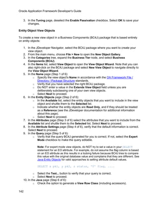 Oracle Application Framework Developer's Guide


   3. In the Tuning page, deselect the Enable Passivation checkbox. Select OK to save your
      changes.

Entity Object View Objects

To create a new view object in a Business Components (BC4J) package that is based entirely
on entity objects:

   1. In the JDeveloper Navigator, select the BC4J package where you want to create your
      view object.
   2. From the main menu, choose File > New to open the New Object Gallery.
   3. In the Categories tree, expand the Business Tier node, and select Business
      Components (BC4J).
   4. In the Items list, select View Object to open the View Object Wizard. Note that you can
      also right-click on the BC4J package and select New View Object to navigate directly to
      the View Object Wizard.
   5. In the Name page (Step 1 of 6):
          o Specify the view object's Name in accordance with the OA Framework File /
               Directory / Package Structure standards.
          o Verify that you have selected the right BC4J package.
          o Do NOT enter a value in the Extends View Object field unless you are
               deliberately subclassing one of your own view objects.
          o Select Next to proceed.
   6. In the Entity Objects page (Step 2 of 6):
          o In the Available list, select the entity objects that you want to include in the view
               object and shuttle them to the Selected list.
          o Indicate whether the entity objects are Read Only, and if they should be treated
               as a Reference (see the JDeveloper documentation for additional information
               about this page).
          o Select Next to proceed.
   7. In the Attributes page (Step 3 of 6) select the attributes that you want to include from the
      Available list and shuttle them to the Selected list. Select Next to proceed.
   8. In the Attribute Settings page (Step 4 of 6), verify that the default information is correct.
      Select Next to proceed.
   9. In the Query page (Step 5 of 6):
          o Verify that the query BC4J generated for you is correct. If not, select the Expert
               Mode checkbox to make the query editable.

              Note: For expert mode view objects, do NOT try to set a value in your SELECT
              statement for an EO attribute. For example, do not assume the flag column is based
              on an EO attribute as this results in a locking failure because BC4J tries to compare
              this value with the original database value and complains that they are different. See
              Java Entity Objects for valid approaches to setting attribute default values.

              SELECT x pk1, y pk2, z status, 'Y' flag, ....

          o    Select the Test... button to verify that your query is correct.
          o    Select Next to proceed.
   10. In the Java page (Step 6 of 6):
           o Check the option to generate a View Row Class (including accessors).


142
 