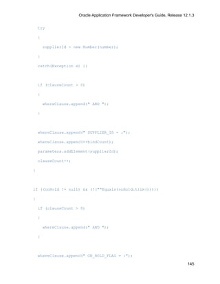 Oracle Application Framework Developer's Guide, Release 12.1.3


    try

    {

        supplierId = new Number(number);

    }

    catch(Exception e) {}



    if (clauseCount > 0)

    {

        whereClause.append(" AND ");

    }



    whereClause.append(" SUPPLIER_ID = :");

    whereClause.append(++bindCount);

    parameters.addElement(supplierId);

    clauseCount++;

}



if ((onHold != null) && (!(""Equals(onHold.trim()))))

{

    if (clauseCount > 0)

    {

        whereClause.append(" AND ");

    }



    whereClause.append(" ON_HOLD_FLAG = :");

                                                                                 145
 