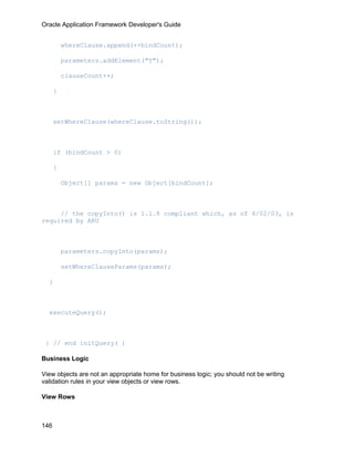 Oracle Application Framework Developer's Guide


          whereClause.append(++bindCount);

          parameters.addElement("Y");

          clauseCount++;

      }



      setWhereClause(whereClause.toString());



      if (bindCount > 0)

      {

          Object[] params = new Object[bindCount];



     // the copyInto() is 1.1.8 compliant which, as of 4/02/03, is
required by ARU



          parameters.copyInto(params);

          setWhereClauseParams(params);

  }



  executeQuery();



 } // end initQuery( )

Business Logic

View objects are not an appropriate home for business logic; you should not be writing
validation rules in your view objects or view rows.

View Rows



146
 