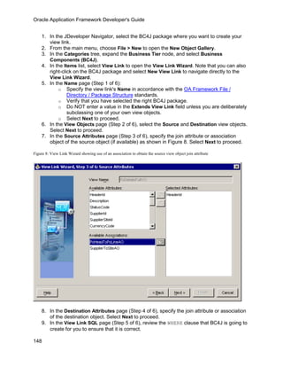 Oracle Application Framework Developer's Guide


    1. In the JDeveloper Navigator, select the BC4J package where you want to create your
       view link.
    2. From the main menu, choose File > New to open the New Object Gallery.
    3. In the Categories tree, expand the Business Tier node, and select Business
       Components (BC4J).
    4. In the Items list, select View Link to open the View Link Wizard. Note that you can also
       right-click on the BC4J package and select New View Link to navigate directly to the
       View Link Wizard.
    5. In the Name page (Step 1 of 6):
           o Specify the view link's Name in accordance with the OA Framework File /
                Directory / Package Structure standards.
           o Verify that you have selected the right BC4J package.
           o Do NOT enter a value in the Extends View Link field unless you are deliberately
                subclassing one of your own view objects.
           o Select Next to proceed.
    6. In the View Objects page (Step 2 of 6), select the Source and Destination view objects.
       Select Next to proceed.
    7. In the Source Attributes page (Step 3 of 6), specify the join attribute or association
       object of the source object (if available) as shown in Figure 8. Select Next to proceed.

Figure 8: View Link Wizard showing use of an association to obtain the source view object join attribute




    8. In the Destination Attributes page (Step 4 of 6), specify the join attribute or association
       of the destination object. Select Next to proceed.
    9. In the View Link SQL page (Step 5 of 6), review the WHERE clause that BC4J is going to
       create for you to ensure that it is correct.

148
 