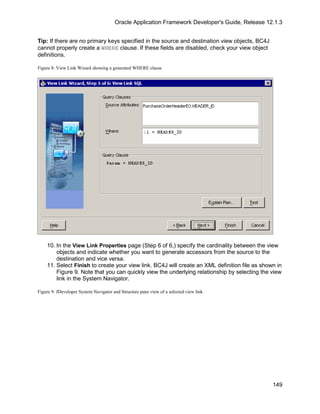 Oracle Application Framework Developer's Guide, Release 12.1.3


Tip: If there are no primary keys specified in the source and destination view objects, BC4J
cannot properly create a WHERE clause. If these fields are disabled, check your view object
definitions.

Figure 8: View Link Wizard showing a generated WHERE clause




    10. In the View Link Properties page (Step 6 of 6,) specify the cardinality between the view
        objects and indicate whether you want to generate accessors from the source to the
        destination and vice versa.
    11. Select Finish to create your view link. BC4J will create an XML definition file as shown in
        Figure 9. Note that you can quickly view the underlying relationship by selecting the view
        link in the System Navigator.

Figure 9: JDeveloper System Navigator and Structure pane view of a selected view link




                                                                                                 149
 