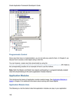 Oracle Application Framework Developer's Guide




Programmatic Control

Since view links have no implementation, you do not write any code for them. In Chapter 5, we
discuss how to access a view object using a view link.

You can however, create view links dynamically by using the
oracle.jbo.ApplicationModule createViewLinkBetweenViewObjects API. Refer to
the corresponding JavaDoc for an example of how to use this method.

Note: Both the Master and Detail view objects participating in a programmatically created
view link should belong to the same application module instance.

Application Modules
This introduces the basics of application module creation/usage. See Application Modules in
Detail in Chapter 5 for additional information about working with these objects.

Application Module Uses

The following is a list the distinct roles that application modules can play in your application:



150
 