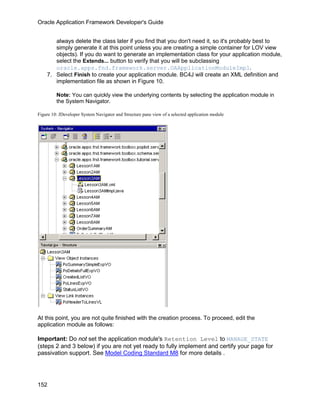Oracle Application Framework Developer's Guide


       always delete the class later if you find that you don't need it, so it's probably best to
       simply generate it at this point unless you are creating a simple container for LOV view
       objects). If you do want to generate an implementation class for your application module,
       select the Extends... button to verify that you will be subclassing
       oracle.apps.fnd.framework.server.OAApplicationModuleImpl.
    7. Select Finish to create your application module. BC4J will create an XML definition and
       implementation file as shown in Figure 10.

         Note: You can quickly view the underlying contents by selecting the application module in
         the System Navigator.

Figure 10: JDeveloper System Navigator and Structure pane view of a selected application module




At this point, you are not quite finished with the creation process. To proceed, edit the
application module as follows:

Important: Do not set the application module's Retention Level to MANAGE_STATE
(steps 2 and 3 below) if you are not yet ready to fully implement and certify your page for
passivation support. See Model Coding Standard M8 for more details .




152
 