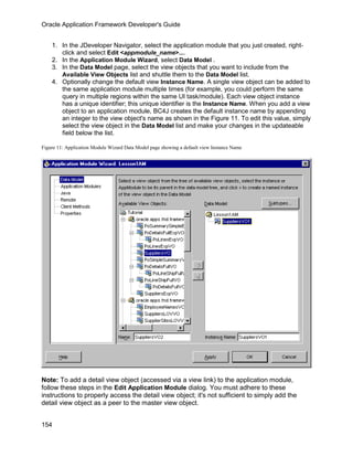 Oracle Application Framework Developer's Guide


    1. In the JDeveloper Navigator, select the application module that you just created, right-
       click and select Edit <appmodule_name>....
    2. In the Application Module Wizard, select Data Model .
    3. In the Data Model page, select the view objects that you want to include from the
       Available View Objects list and shuttle them to the Data Model list.
    4. Optionally change the default view Instance Name. A single view object can be added to
       the same application module multiple times (for example, you could perform the same
       query in multiple regions within the same UI task/module). Each view object instance
       has a unique identifier; this unique identifier is the Instance Name. When you add a view
       object to an application module, BC4J creates the default instance name by appending
       an integer to the view object's name as shown in the Figure 11. To edit this value, simply
       select the view object in the Data Model list and make your changes in the updateable
       field below the list.

Figure 11: Application Module Wizard Data Model page showing a default view Instance Name




Note: To add a detail view object (accessed via a view link) to the application module,
follow these steps in the Edit Application Module dialog. You must adhere to these
instructions to properly access the detail view object; it's not sufficient to simply add the
detail view object as a peer to the master view object.


154
 