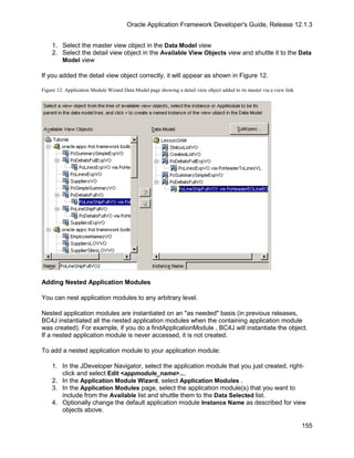 Oracle Application Framework Developer's Guide, Release 12.1.3


    1. Select the master view object in the Data Model view
    2. Select the detail view object in the Available View Objects view and shuttle it to the Data
       Model view

If you added the detail view object correctly, it will appear as shown in Figure 12.

Figure 12: Application Module Wizard Data Model page showing a detail view object added to its master via a view link




Adding Nested Application Modules

You can nest application modules to any arbitrary level.

Nested application modules are instantiated on an "as needed" basis (in previous releases,
BC4J instantiated all the nested application modules when the containing application module
was created). For example, if you do a findApplicationModule , BC4J will instantiate the object.
If a nested application module is never accessed, it is not created.

To add a nested application module to your application module:

    1. In the JDeveloper Navigator, select the application module that you just created, right-
       click and select Edit <appmodule_name>....
    2. In the Application Module Wizard, select Application Modules .
    3. In the Application Modules page, select the application module(s) that you want to
       include from the Available list and shuttle them to the Data Selected list.
    4. Optionally change the default application module Instance Name as described for view
       objects above.

                                                                                                                        155
 