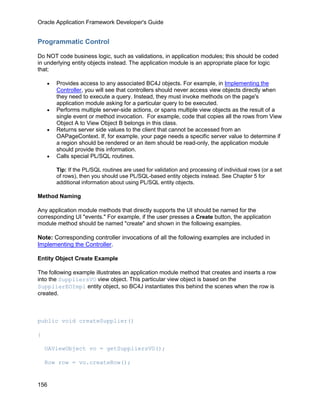 Oracle Application Framework Developer's Guide


Programmatic Control

Do NOT code business logic, such as validations, in application modules; this should be coded
in underlying entity objects instead. The application module is an appropriate place for logic
that:

    •   Provides access to any associated BC4J objects. For example, in Implementing the
        Controller, you will see that controllers should never access view objects directly when
        they need to execute a query. Instead, they must invoke methods on the page's
        application module asking for a particular query to be executed.
    •   Performs multiple server-side actions, or spans multiple view objects as the result of a
        single event or method invocation. For example, code that copies all the rows from View
        Object A to View Object B belongs in this class.
    •   Returns server side values to the client that cannot be accessed from an
        OAPageContext. If, for example, your page needs a specific server value to determine if
        a region should be rendered or an item should be read-only, the application module
        should provide this information.
    •   Calls special PL/SQL routines.

        Tip: If the PL/SQL routines are used for validation and processing of individual rows (or a set
        of rows), then you should use PL/SQL-based entity objects instead. See Chapter 5 for
        additional information about using PL/SQL entity objects.

Method Naming

Any application module methods that directly supports the UI should be named for the
corresponding UI "events." For example, if the user presses a Create button, the application
module method should be named "create" and shown in the following examples.

Note: Corresponding controller invocations of all the following examples are included in
Implementing the Controller.

Entity Object Create Example

The following example illustrates an application module method that creates and inserts a row
into the SuppliersVO view object. This particular view object is based on the
SupplierEOImpl entity object, so BC4J instantiates this behind the scenes when the row is
created.



public void createSupplier()

{

    OAViewObject vo = getSuppliersVO();

    Row row = vo.createRow();


156
 