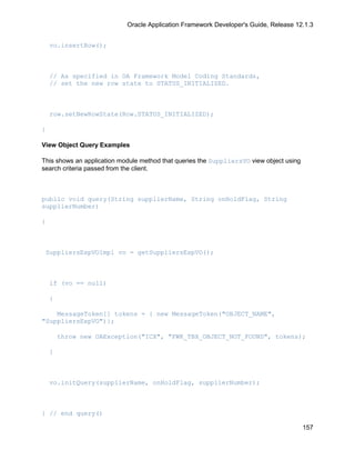Oracle Application Framework Developer's Guide, Release 12.1.3


    vo.insertRow();



    // As specified in OA Framework Model Coding Standards,
    // set the new row state to STATUS_INITIALIZED.



    row.setNewRowState(Row.STATUS_INITIALIZED);

}

View Object Query Examples

This shows an application module method that queries the SuppliersVO view object using
search criteria passed from the client.



public void query(String supplierName, String onHoldFlag, String
supplierNumber)

{



 SuppliersExpVOImpl vo = getSuppliersExpVO();



    if (vo == null)

    {

    MessageToken[] tokens = { new MessageToken("OBJECT_NAME",
"SuppliersExpVO")};

        throw new OAException("ICX", "FWK_TBX_OBJECT_NOT_FOUND", tokens);

    }



    vo.initQuery(supplierName, onHoldFlag, supplierNumber);



} // end query()

                                                                                         157
 