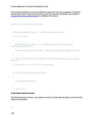 Oracle Application Framework Developer's Guide


This example illustrates a query that initializes a page when the user navigates to it. Note the
browser Back button check to ensure that a query isn't executed needlessly. See Chapter 6
Supporting the Browser Back Button for additional information).



public void init(String status)

{

    PoSimpleSummaryVOImpl vo = getPoSimpleSummaryVO();

    if (vo == null)

    {

    MessageToken[] tokens = { new MessageToken("OBJECT_NAME",
"PoSimpleSummaryVO")};

        throw new OAException("ICX", "FWK_TBX_OBJECT_NOT_FOUND",tokens);

    }

  // Follows Back Button standard of never performing a blind query
without

    // checking to see if this is necessary.



    if (!vo.isPreparedForExecution())

    {

        vo.initQuery(status);

    }

} // end init()

Entity Object Delete Example

This illustrates how to search a view object row set for a single selected object so that the entity
object can be deleted.



/**


158
 