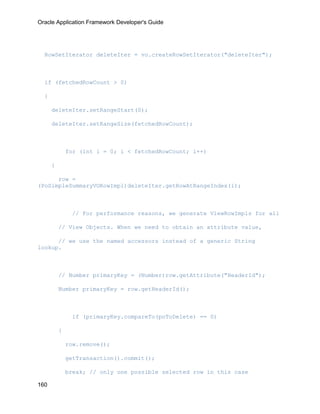 Oracle Application Framework Developer's Guide




  RowSetIterator deleteIter = vo.createRowSetIterator("deleteIter");



  if (fetchedRowCount > 0)

  {

      deleteIter.setRangeStart(0);

      deleteIter.setRangeSize(fetchedRowCount);



              for (int i = 0; i < fetchedRowCount; i++)

      {

      row =
(PoSimpleSummaryVORowImpl)deleteIter.getRowAtRangeIndex(i);



               // For performance reasons, we generate ViewRowImpls for all

          // View Objects. When we need to obtain an attribute value,

      // we use the named accessors instead of a generic String
lookup.



          // Number primaryKey = (Number)row.getAttribute("HeaderId");

          Number primaryKey = row.getHeaderId();



               if (primaryKey.compareTo(poToDelete) == 0)

          {

              row.remove();

              getTransaction().commit();

              break; // only one possible selected row in this case

160
 