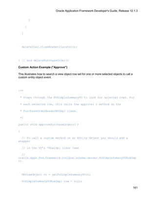 Oracle Application Framework Developer's Guide, Release 12.1.3


            }

        }

    }



    deleteIter.closeRowSetIterator();



} // end deletePurchaseOrder()

Custom Action Example ("Approve")

This illustrates how to search a view object row set for one or more selected objects to call a
custom entity object event.



/**

 * Steps through the POSimpleSummaryVO to look for selected rows. For

 * each selected row, this calls the approve( ) method on the

 * PurchaseOrderHeaderEOImpl class.

 */

public void approvePurchaseOrders( )

{

  // To call a custom method on an Entity Object you should add a
wrapper

    // in the VO's *RowImpl class (see

  //
oracle.apps.fnd.framework.toolbox.schema.server.PoSimpleSumaryVORowImp
l).



    OAViewObject vo = getPoSimpleSummaryVO();

    PoSimpleSummaryVORowImpl row = null;

                                                                                                  161
 