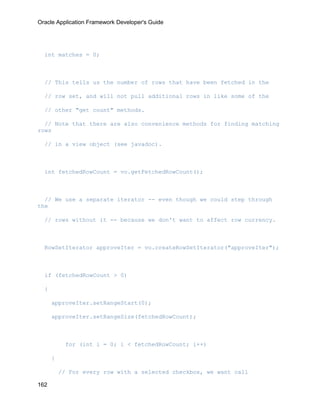 Oracle Application Framework Developer's Guide




  int matches = 0;



  // This tells us the number of rows that have been fetched in the

  // row set, and will not pull additional rows in like some of the

  // other "get count" methods.

  // Note that there are also convenience methods for finding matching
rows

  // in a view object (see javadoc).



  int fetchedRowCount = vo.getFetchedRowCount();



  // We use a separate iterator -- even though we could step through
the

  // rows without it -- because we don't want to affect row currency.



  RowSetIterator approveIter = vo.createRowSetIterator("approveIter");



  if (fetchedRowCount > 0)

  {

      approveIter.setRangeStart(0);

      approveIter.setRangeSize(fetchedRowCount);



           for (int i = 0; i < fetchedRowCount; i++)

      {

          // For every row with a selected checkbox, we want call

162
 