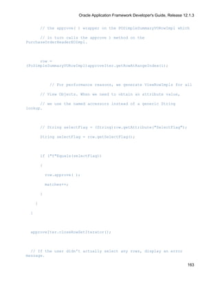 Oracle Application Framework Developer's Guide, Release 12.1.3


         // the approve( ) wrapper on the POSimpleSummaryVORowImpl which

      // in turn calls the approve ) method on the
PurchaseOrderHeaderEOImpl.



      row =
(PoSimpleSummaryVORowImpl)approveIter.getRowAtRangeIndex(i);



              // For performance reasons, we generate ViewRowImpls for all

         // View Objects. When we need to obtain an attribute value,

      // we use the named accessors instead of a generic String
lookup.



         // String selectFlag = (String)row.getAttribute("SelectFlag");

         String selectFlag = row.getSelectFlag();



         if ("Y"Equals(selectFlag))

         {

             row.approve( );

             matches++;

         }

     }

 }



 approveIter.closeRowSetIterator();



  // If the user didn't actually select any rows, display an error
message.

                                                                                     163
 
