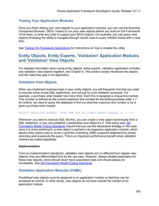 Oracle Application Framework Developer's Guide, Release 12.1.3


Testing Your Application Modules

Once you finish adding your view objects to your application modules, you can use the Business
Component Browser ( BC4J Tester) to run your view objects before you build an OA Framework
UI for them, or write any code to support your BC4J objects. For example, you can query view
objects (including the ability to navigate through master rows to query children linked with a view
link).

See Testing OA Framework Applications for instructions on how to enable this utility.

Entity Objects, Entity Experts, 'Validation' Application Modules
and 'Validation' View Objects
For detailed information about using entity objects, entity experts, validation application modules
and validation view objects together, see Chapter 5. This section simply introduces the objects
and the roles they play in an application.

Validation View Objects

When you implement business logic in your entity objects, you will frequently find that you need
to execute some simple SQL statements, and not just for pure validation purposes. For
example, a purchase order header has many lines. Each line is assigned a unique line number.
This number is defined as the current maximum line number for the entire purchase order + 1.
At runtime, we need to query the database to find out what the maximum line number is for a
given purchase order header:

SELECT MAX(LINE_NUMBER) FROM FWK_TBX_PO_LINES WHERE HEADER_ID = :1;

Whenever you need to execute SQL like this, you can create a view object dynamically from a
SQL statement, or you can predefine a declarative view object for it. That being said, OA
Framework Model Coding Standards require that you use the declarative strategy in this case
since it is more performant: a view object is cached in its respective application module, which
allows entity object code to reuse it (and the underlying JDBC prepared statement) by simply
rebinding and re-execute the query. This is an important performance benefit since validation
routines are called repeatedly.

Implementation

From an implementation standpoint, validation view objects are no different from regular view
objects; they are differentiated only by the use case. However, always disable passivation for
these view objects, which should never have associated state and should always be
recreatable. See OA Framework Model Coding Standards.

Validation Application Modules (VAMs)

Predefined view objects must be assigned to an application module so that they can be
accessed at runtime. In other words, view objects do not exist outside the context of an
application module.

                                                                                               165
 