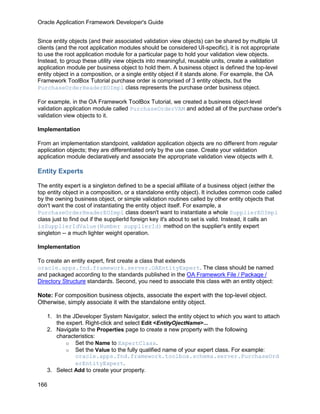Oracle Application Framework Developer's Guide


Since entity objects (and their associated validation view objects) can be shared by multiple UI
clients (and the root application modules should be considered UI-specific), it is not appropriate
to use the root application module for a particular page to hold your validation view objects.
Instead, to group these utility view objects into meaningful, reusable units, create a validation
application module per business object to hold them. A business object is defined the top-level
entity object in a composition, or a single entity object if it stands alone. For example, the OA
Framework ToolBox Tutorial purchase order is comprised of 3 entity objects, but the
PurchaseOrderHeaderEOImpl class represents the purchase order business object.

For example, in the OA Framework ToolBox Tutorial, we created a business object-level
validation application module called PurchaseOrderVAM and added all of the purchase order's
validation view objects to it.

Implementation

From an implementation standpoint, validation application objects are no different from regular
application objects; they are differentiated only by the use case. Create your validation
application module declaratively and associate the appropriate validation view objects with it.

Entity Experts

The entity expert is a singleton defined to be a special affiliate of a business object (either the
top entity object in a composition, or a standalone entity object). It includes common code called
by the owning business object, or simple validation routines called by other entity objects that
don't want the cost of instantiating the entity object itself. For example, a
PurchaseOrderHeaderEOImpl class doesn't want to instantiate a whole SupplierEOImpl
class just to find out if the supplierId foreign key it's about to set is valid. Instead, it calls an
isSupplierIdValue(Number supplierId) method on the supplier's entity expert
singleton -- a much lighter weight operation.

Implementation

To create an entity expert, first create a class that extends
oracle.apps.fnd.framework.server.OAEntityExpert. The class should be named
and packaged according to the standards published in the OA Framework File / Package /
Directory Structure standards. Second, you need to associate this class with an entity object:

Note: For composition business objects, associate the expert with the top-level object.
Otherwise, simply associate it with the standalone entity object.

   1. In the JDeveloper System Navigator, select the entity object to which you want to attach
      the expert. Right-click and select Edit <EntityOjectName>...
   2. Navigate to the Properties page to create a new property with the following
      characteristics:
          o Set the Name to ExpertClass.
          o Set the Value to the fully qualified name of your expert class. For example:
              oracle.apps.fnd.framework.toolbox.schema.server.PurchaseOrd
              erEntityExpert.
   3. Select Add to create your property.

166
 
