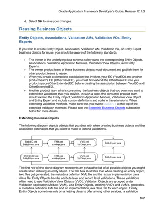 Oracle Application Framework Developer's Guide, Release 12.1.3


   4. Select OK to save your changes.

Reusing Business Objects

Entity Objects, Associations, Validation AMs, Validation VOs, Entity
Experts

If you wish to create Entity Object, Association, Validation AM, Validation VO, or Entity Expert
business objects for reuse, you should be aware of the following standards:

   •   The owner of the underlying data schema solely owns the corresponding Entity Objects,
       Associations, Validation Application Modules, Validation View Objects, and Entity
       Experts.
   •   The owner product team of these business objects must document and publish them for
       other product teams to reuse.
   •   When you create a composite association that involves your EO (YourEO) and another
       product team's EO (OtherBaseEO), you must first extend the OtherBaseEO into your
       product space (OtherExtendedEO) before creating the association between YourEO and
       OtherExtendedEO.
   •   Another product team who is consuming the business objects that you own may want to
       extend the validations that you provide. In such a case, the consumer product team
       should extend the Entity Object, Validation Application Module, Validation View Object
       and Entity Expert and include custom definitions and code in the extensions. When
       extending validation methods, make sure that you invoke super() at the top of the
       extended validation methods. Please see the Extending Business Objects subsection
       below for more details.

Extending Business Objects

The following diagram depicts objects that you deal with when creating business objects and the
associated extensions that you want to make to extend validations.




The first row of the above diagram represents an exhaustive list of all possible objects you might
create when defining an entity object. The first box illustrates that when creating an entity object,
two files get generated: the metadata definition XML file and the actual implementation Java
class file. Entity Objects handle attribute level and record level validations. These validations
often need to use Validation View Objects (VVO). Validation Objects are grouped under
Validation Application Module (VAM). Like Entity Objects, creating VVO's and VAM's, generates
a metadata definition XML file and an implementation java class file for each object. Finally,
Entity Objects sometimes rely on a helping class to offer among other services, a validation

                                                                                                 167
 