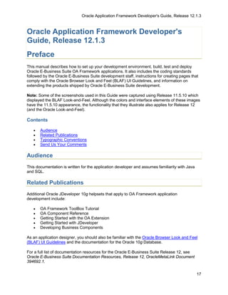 Oracle Application Framework Developer's Guide, Release 12.1.3



Oracle Application Framework Developer's
Guide, Release 12.1.3
Preface
This manual describes how to set up your development environment, build, test and deploy
Oracle E-Business Suite OA Framework applications. It also includes the coding standards
followed by the Oracle E-Business Suite development staff, instructions for creating pages that
comply with the Oracle Browser Look and Feel (BLAF) UI Guidelines, and information on
extending the products shipped by Oracle E-Business Suite development.

Note: Some of the screenshots used in this Guide were captured using Release 11.5.10 which
displayed the BLAF Look-and-Feel. Although the colors and interface elements of these images
have the 11.5.10 appearance, the functionality that they illustrate also applies for Release 12
(and the Oracle Look-and-Feel).

Contents

   •   Audience
   •   Related Publications
   •   Typographic Conventions
   •   Send Us Your Comments

Audience
This documentation is written for the application developer and assumes familiarity with Java
and SQL.

Related Publications
Additional Oracle JDeveloper 10g helpsets that apply to OA Framework application
development include:

   •   OA Framework ToolBox Tutorial
   •   OA Component Reference
   •   Getting Started with the OA Extension
   •   Getting Started with JDeveloper
   •   Developing Business Components

As an application designer, you should also be familiar with the Oracle Browser Look and Feel
(BLAF) UI Guidelines and the documentation for the Oracle 10g Database.

For a full list of documentation resources for the Oracle E-Business Suite Release 12, see
Oracle E-Business Suite Documentation Resources, Release 12, OracleMetaLink Document
394692.1.


                                                                                                17
 