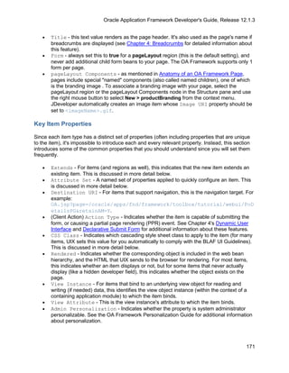 Oracle Application Framework Developer's Guide, Release 12.1.3


   •   Title - this text value renders as the page header. It's also used as the page's name if
       breadcrumbs are displayed (see Chapter 4: Breadcrumbs for detailed information about
       this feature).
   •   Form - always set this to true for a pageLayout region (this is the default setting), and
       never add additional child form beans to your page. The OA Framework supports only 1
       form per page.
   •   pageLayout Components - as mentioned in Anatomy of an OA Framework Page,
       pages include special "named" components (also called named children), one of which
       is the branding image . To associate a branding image with your page, select the
       pageLayout region or the pageLayout Components node in the Structure pane and use
       the right mouse button to select New > productBranding from the context menu.
       JDeveloper automatically creates an image item whose Image URI property should be
       set to <imageName>.gif.

Key Item Properties

Since each item type has a distinct set of properties (often including properties that are unique
to the item), it's impossible to introduce each and every relevant property. Instead, this section
introduces some of the common properties that you should understand since you will set them
frequently.

   •   Extends - For items (and regions as well), this indicates that the new item extends an
       existing item. This is discussed in more detail below.
   •   Attribute Set - A named set of properties applied to quickly configure an item. This
       is discussed in more detail below.
   •   Destination URI - For items that support navigation, this is the navigation target. For
       example:
       OA.jsp?page=/oracle/apps/fnd/framework/toolbox/tutorial/webui/PoD
       etailsPG&retainAM=Y.
   •   (Client Action) Action Type - Indicates whether the item is capable of submitting the
       form, or causing a partial page rendering (PPR) event. See Chapter 4's Dynamic User
       Interface and Declarative Submit Form for additional information about these features.
   •   CSS Class - Indicates which cascading style sheet class to apply to the item (for many
       items, UIX sets this value for you automatically to comply with the BLAF UI Guidelines).
       This is discussed in more detail below.
   •   Rendered - Indicates whether the corresponding object is included in the web bean
       hierarchy, and the HTML that UIX sends to the browser for rendering. For most items,
       this indicates whether an item displays or not, but for some items that never actually
       display (like a hidden developer field), this indicates whether the object exists on the
       page.
   •   View Instance - For items that bind to an underlying view object for reading and
       writing (if needed) data, this identifies the view object instance (within the context of a
       containing application module) to which the item binds.
   •   View Attribute - This is the view instance's attribute to which the item binds.
   •   Admin Personalization - Indicates whether the property is system administrator
       personalizable. See the OA Framework Personalization Guide for additional information
       about personalization.



                                                                                                171
 