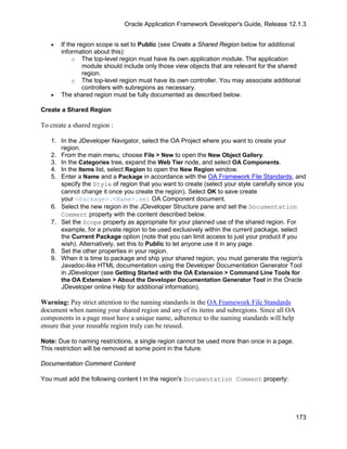 Oracle Application Framework Developer's Guide, Release 12.1.3


   •   If the region scope is set to Public (see Create a Shared Region below for additional
       information about this):
            o The top-level region must have its own application module. The application
                module should include only those view objects that are relevant for the shared
                region.
            o The top-level region must have its own controller. You may associate additional
                controllers with subregions as necessary.
   •   The shared region must be fully documented as described below.

Create a Shared Region

To create a shared region :

   1. In the JDeveloper Navigator, select the OA Project where you want to create your
      region.
   2. From the main menu, choose File > New to open the New Object Gallery.
   3. In the Categories tree, expand the Web Tier node, and select OA Components.
   4. In the Items list, select Region to open the New Region window.
   5. Enter a Name and a Package in accordance with the OA Framework File Standards, and
      specify the Style of region that you want to create (select your style carefully since you
      cannot change it once you create the region). Select OK to save create
      your <Package>.<Name>.xml OA Component document.
   6. Select the new region in the JDeveloper Structure pane and set the Documentation
      Comment property with the content described below.
   7. Set the Scope property as appropriate for your planned use of the shared region. For
      example, for a private region to be used exclusively within the current package, select
      the Current Package option (note that you can limit access to just your product if you
      wish). Alternatively, set this to Public to let anyone use it in any page.
   8. Set the other properties in your region.
   9. When it is time to package and ship your shared region, you must generate the region's
      Javadoc-like HTML documentation using the Developer Documentation Generator Tool
      in JDeveloper (see Getting Started with the OA Extension > Command Line Tools for
      the OA Extension > About the Developer Documentation Generator Tool in the Oracle
      JDeveloper online Help for additional information).

Warning: Pay strict attention to the naming standards in the OA Framework File Standards
document when naming your shared region and any of its items and subregions. Since all OA
components in a page must have a unique name, adherence to the naming standards will help
ensure that your reusable region truly can be reused.

Note: Due to naming restrictions, a single region cannot be used more than once in a page.
This restriction will be removed at some point in the future.

Documentation Comment Content

You must add the following content t in the region's Documentation Comment property:




                                                                                             173
 