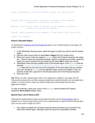 Oracle Application Framework Developer's Guide, Release 12.1.3


Usage: Implements a localized address region for distributors.



@param: distID disitributor ID which is passed on the request;
               required to initialize the region

@param: locale locale which is passed on the request; required to
               correctly localize the address

@param: submit passed on the request; if specified, this region will

commit its changes.

Extend a Reusable Region

As mentioned in Anatomy of an OA Framework page, to use a shared region in your page, you
simply extend it:

   1. In the JDeveloper Structure pane, select the region to which you want to add the shared
      region.
   2. Use your right mouse button to select New > Region from the context menu.
   3. Place your cursor in the new region's Extends field in the Property Inspector and select
      the ... button to open the component browser. Search or browse as you prefer, select the
      region you want to extend from the results list and select OK to make your choice.
   4. JDeveloper enters the fully qualified name of the shared region in the Extends field (for
      example, /oracle/apps/fnd/framework/toolbox/tutorial/webui/PoSummar
      yRN). Note that you can edit most of the properties of the base region that you created
      (you can't change its Style), but the extended region cannot be modified. In fact, its
      contents render with a gray font in the Structure pane and in the Property Inspector.
   5. Save your work.

Tip: When you add a shared region with its own application module to your page, the OA
Framework automatically nests the component application module beneath your root application
module. You don't need to create any explicit design-time relationships between these
application modules.

To clear an extension, place your cursor in the Extends field and select the Property
Inspector's Set to Default toolbar button.

Special Case: List of Values (LOV)

Although the implementation steps are described elsewhere (see the List of Values topic in
Chapter 4), it's worth noting that the LOV can be implemented as a special kind of shared region
(you can also create a single-use LOV):

   •   You create a reusable List of Values using the same procedure as you would for any
       other other shared region, although it does not require an associated controller.

                                                                                             175
 
