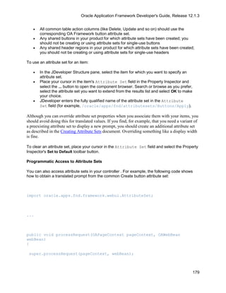 Oracle Application Framework Developer's Guide, Release 12.1.3


   •   All common table action columns (like Delete, Update and so on) should use the
       corresponding OA Framework button attribute set.
   •   Any shared buttons in your product for which attribute sets have been created; you
       should not be creating or using attribute sets for single-use buttons
   •   Any shared header regions in your product for which attribute sets have been created;
       you should not be creating or using attribute sets for single-use headers

To use an attribute set for an item:

   •   In the JDeveloper Structure pane, select the item for which you want to specify an
       attribute set.
   •   Place your cursor in the item's Attribute Set field in the Property Inspector and
       select the ... button to open the component browser. Search or browse as you prefer,
       select the attribute set you want to extend from the results list and select OK to make
       your choice.
   •   JDeveloper enters the fully qualified name of the attribute set in the Attribute
       Set field (for example, /oracle/apps/fnd/attributesets/Buttons/Apply).

Although you can override attribute set properties when you associate them with your items, you
should avoid doing this for translated values. If you find, for example, that you need a variant of
a preexisting attribute set to display a new prompt, you should create an additional attribute set
as described in the Creating Attribute Sets document. Overriding something like a display width
is fine.

To clear an attribute set, place your cursor in the Attribute Set field and select the Property
Inspector's Set to Default toolbar button.

Programmatic Access to Attribute Sets

You can also access attribute sets in your controller . For example, the following code shows
how to obtain a translated prompt from the common Create button attribute set:



import oracle.apps.fnd.framework.webui.AttributeSet;



...



public void processRequest(OAPageContext pageContext, OAWebBean
webBean)
{

 super.processRequest(pageContext, webBean);



                                                                                                 179
 