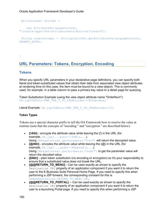 Oracle Application Framework Developer's Guide


 AttributeSet attrSet =

    new AttributeSet(pageContext,
"/oracle/apps/fnd/attributesets/Buttons/Create");

 String createPrompt = (String)attrSet.getAttributeValue(pageContext,
PROMPT_ATTR);



}

URL Parameters: Tokens, Encryption, Encoding

Tokens

When you specify URL parameters in your declarative page definitions, you can specify both
literal and token-substituted values that obtain their data from associated view object attributes
at rendering time (in this case, the item must be bound to a view object). This is commonly
used, for example, in a table column to pass a primary key value to a detail page for querying.

Token Substitution Example (using the view object attribute name "OrderNum"):
OA.jsp?OAFunc=FWK_TBX_T_PO_PAGE&order={@OrderNum}

Literal Example: OA.jsp?OAFunc=FWK_TBX_T_PO_PAGE&order=123

Token Types

Tokens use a special character prefix to tell the OA Framework how to resolve the value at
runtime (note that the concepts of "encoding " and "encryption " are described below):

    •   {!Attr} - encrypts the attribute value while leaving the {!} in the URL (for
        example, OA.jsp?...&ssn={!SSN}&...).
        Using OAPageContext.getParameter("ssn") will return the decrypted value.
    •   {@Attr} - encodes the attribute value while leaving the {@} in the URL (for
        example, OA.jsp?...&addr={@EmpAdd}&...).
        Using OAPageContext.getParameter("addr") to get the parameter value will
        return the decoded value.
    •   {$Attr} - plain token substitution (no encoding or encryption) so it's your responsibility to
        ensure that a substituted value does not break the URL.
    •   {@@RETURN_TO_MENU} - Can be used exactly as shown to specify the
        Destination URI property of an application component if you want it to return the
        user to the E-Business Suite Personal Home Page. If you need to specify this when
        performing a JSP forward, the corresponding constant for this is
        OAWebBeanValues.RETURN_TO_MENU_URL.
    •   {@@RETURN_TO_PORTAL} -- Can be used exactly as shown to specify the
        Destination URI property of an application component if you want it to return the
        user to a launching Portal page. If you need to specify this when performing a JSP

180
 