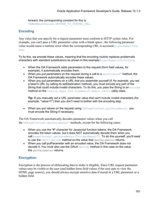 Oracle Application Framework Developer's Guide, Release 12.1.3


       forward, the corresponding constant for this is
       OAWebBeanValues.RETURN_TO_PORTAL_URL.

Encoding

Any value that you specify for a request parameter must conform to HTTP syntax rules. For
example, you can't pass a URL parameter value with a blank space ; the following parameter
value would cause a runtime error when the corresponding URL is accessed:buyerName=John
Doe.

To fix this, we encode these values, meaning that the encoding routine replaces problematic
characters with standard substitutions as shown in this example:buyerName=John%20Doe.

   •   When the OA Framework adds parameters to the request (form field values, for
       example), it automatically encodes them.
   •   When you put parameters on the request during a call to a setForward* method, the
       OA Framework automatically encodes these values.
   •   When you put parameters on a URL that you assemble yourself (if, for example, you set
       a bean's URL by calling its setDestination method), you must encode any part of the
       String that could include invalid characters. To do this, you pass the String to an encode
       method on the oracle.apps.fnd.framework.webui.OAUrl utility class.

       Tip: If you manually set a URL parameter value that can't include invalid characters (for
       example, "value=Y") then you don't need to bother with the encoding step.

   •   When you put values on the request using OAPageContext.putParameter, you
       must encode the String if necessary.

The OA Framework automatically decodes parameter values when you call
the OAPageContext.getParameter* methods, except for the following cases:

   •   When you use the "#" character for Javascript function tokens, the OA Framework
       encodes the token values, but it does NOT automatically decode them when you
       call pageContext.getParameter("<tokenName>"). To do this yourself, you'll need
       to use the OAUrl decode method on the value that getParameter returns.
   •   When you call putParameter with an encoded value, the OA Framework does not
       decode it. You must also use the OAUrl decode method in this case on the value
       the getParameter returns.

Encryption

Encryption is the process of obfuscating data to make it illegible. Since URL request parameter
values may be visible to the user (and hidden form field values if the user opts to view the
HTML page source), you should always encrypt sensitive data if stored in a URL parameter or a
hidden field.



                                                                                              181
 