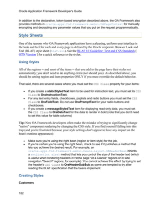 Oracle Application Framework Developer's Guide


In addition to the declarative, token-based encryption described above, the OA Framework also
provides methods in oracle.apps.fnd.framework.webui.OAPageContext for manually
encrypting and decrypting any parameter values that you put on the request programmatically.

Style Sheets
One of the reasons why OA Framework applications have a pleasing, uniform user interface is
the look and feel for each and every page is defined by the Oracle corporate Browser Look and
Feel (BLAF) style sheet (blaf.xss). See the BLAF UI Guideline: Text and CSS Standards [
OTN Version ] for a quick reference to the styles.

Using Styles

All of the regions -- and most of the items -- that you add to the page have their styles set
automatically; you don't need to do anything extra (nor should you). As described above, you
should be setting region and item properties ONLY if you must override the default behavior.

That said, there are several cases where you must set the CSS Class property for your items:

   •   If you create a staticStyledText item to be used for instruction text, you must set its CSS
       Class to OraInstructionText.
   •   For any text entry fields, checkboxes, poplists and radio buttons you must set the CSS
       Class to OraFieldText. Do not use OraPromptText for your radio buttons and
       checkboxes.
   •   If you create a messageStyledText item for displaying read-only data, you must set
       the CSS Class to OraDataText for the data to render in bold (note that you don't need
       to set this value for table columns)

Tip: New OA Framework developers often make the mistake of trying to significantly change
"native" component rendering by changing the CSS style. If you find yourself falling into this
trap (and you're frustrated because your style settings don't appear to have any impact on the
bean's runtime appearance):

   •   Make sure you're using the right bean (region or item style) for the job.
   •   If you're certain you're using the right bean, check to see if it publishes a method that
       lets you achieve the desired result. For example, an
       oracle.apps.fnd.framework.webui.beans.layout.OAHeaderBean inherits
       a setSize(int size) method that lets you control the size of the header text (which
       is useful when rendering headers in Home page "At a Glance" regions or in side
       navigation "Search" regions, for example). You cannot achieve this effect by trying to set
       the header's CSS Class to OraHeaderSubSub as some are tempted to try after
       reading the BLAF specification that the beans implement.

Creating Styles

Customers


182
 
