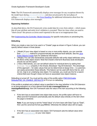 Oracle Application Framework Developer's Guide


Note: The OA Framework automatically displays error messages for any exceptions thrown by
the model layer during processFormData and does not proceed to the next phase of
calling processFormRequest. See Error Handling for additional information about how the
OA Framework displays error messages.

Bypassing Validation

As described above, the OA Framework writes model data for every form submit -- which means
that all your attribute and entity level validation is executed. There are times when you need to
"short-circuit" this process so errors aren't reported to the user at an inappropriate time.

See Implementing the Controller: Model Interaction for specific instructions on preventing this.

Defaulting

When you create a new row to be used in a "Create" page as shown in Figure 3 above, you can
specify default values in three places:

   •   [ Model ] If your view object is based on one or more entity objects, you can override
       their create() method to programmatically set attribute-level defaults. See the Java
       Entity Objects Create topic for additional information.
   •   [ Model ] You can also declaratively associate defaults with entity object attributes using
       the BC4J entity object wizard. Note that Oracle's internal E-Business Suite developers
       should not use this option.
   •   [ View ] Alternatively, you can set default values for individual items by setting their
       Initial Value property in the Oracle JDeveloper 10g OA Extension. The advantage
       of this approach -- for static values that can be determined at design time -- is customers
       can easily personalize these defaults. This feature can be used with items that do, and
       do not, map to an underlying view object. For example, you could use this for a search
       criteria field even though it does not have an associated view object instance.

Defaulting is turned off. You must set the value of the profile option FND:OA:Enable
Defaults/FND_OA_ENABLE_DEFAULTS to Y to turn on defaulting.

If the profile is enabled and a default value is specified in the view (whether in the OA Extension
or as personalization) on a form element that is not a messageChoice or
messageRadioGroup, then OA Framework sets the value of the item according to the following
rules:

   •   If the item has no associated view object data source, the profile option will have no
       effect and OA Framework automatically sets the default value directly on the item when
       the page is rendered.

       Note: If you are trying to set the "Initial Value" of a form bean with Data Type as "Date",
       then use the canonical format yyyy/MM/dd. Otherwise the default value will not apply.


   •   If the item has an associated view object, OA Framework sets the default value when
       you call createRow() on your view object.

188
 