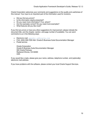 Oracle Application Framework Developer's Guide, Release 12.1.3


Oracle Corporation welcomes your comments and suggestions on the quality and usefulness of
this manual. Your input is an important part of the information used for revisions.

   •   Did you find any errors?
   •   Is the information clearly presented?
   •   Do you need more information? If so, where?
   •   Are the examples correct? Do you need more examples?
   •   What features did you like most?

If you find any errors or have any other suggestions for improvement, please indicate the
document title, and the chapter, section, and page number (if available). You can send
comments to us in the following ways:

   •   Electronic mail: appsdoc_us@oracle.com
   •   FAX: (650) 506-7200 Attn: Oracle E-Business Suite Documentation Manager
   •   Postal service:

       Oracle Corporation
       Oracle E-Business Suite Documentation Manager
       500 Oracle Parkway
       Redwood Shores, CA 94065
       USA

If you would like a reply, please give your name, address, telephone number, and (optionally)
electronic mail address.

If you have problems with the software, please contact your local Oracle Support Services.




                                                                                                19
 