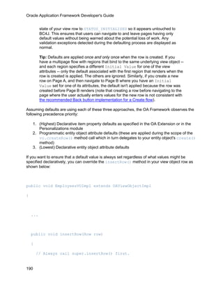 Oracle Application Framework Developer's Guide


          state of your view row to STATUS_INITIALIZED so it appears untouched to
          BC4J. This ensures that users can navigate to and leave pages having only
          default values without being warned about the potential loss of work. Any
          validation exceptions detected during the defaulting process are displayed as
          normal.

          Tip: Defaults are applied once and only once when the row is created. If you
          have a multipage flow with regions that bind to the same underlying view object --
          and each region specifies a different Initial Value for one of the view
          attributes -- only the default associated with the first region that renders when the
          row is created is applied. The others are ignored. Similarly, if you create a new
          row on Page A, and then navigate to Page B where you have an Initial
          Value set for one of its attributes, the default isn't applied because the row was
          created before Page B renders (note that creating a row before navigating to the
          page where the user actually enters values for the new row is not consistent with
          the recommended Back button implementation for a Create flow).

Assuming defaults are using each of these three approaches, the OA Framework observes the
following precedence priority:

    1. (Highest) Declarative item property defaults as specified in the OA Extension or in the
       Personalizations module
    2. Programmatic entity object attribute defaults (these are applied during the scope of the
       vo.createRow() method call which in turn delegates to your entity object's create()
       method)
    3. (Lowest) Declarative entity object attribute defaults

If you want to ensure that a default value is always set regardless of what values might be
specified declaratively, you can override the insertRow() method in your view object row as
shown below:



public void EmployeesVOImpl extends OAViewObjectImpl

{



    ...



    public void insertRow(Row row)

    {

        // Always call super.insertRow() first.


190
 