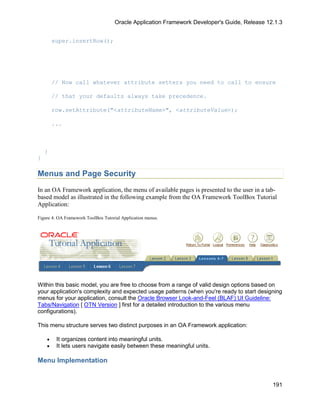 Oracle Application Framework Developer's Guide, Release 12.1.3


        super.insertRow();




        // Now call whatever attribute setters you need to call to ensure

        // that your defaults always take precedence.

        row.setAttribute("<attributeName>", <attributeValue>);

        ...



    }
}

Menus and Page Security
In an OA Framework application, the menu of available pages is presented to the user in a tab-
based model as illustrated in the following example from the OA Framework ToolBox Tutorial
Application:

Figure 4: OA Framework ToolBox Tutorial Application menus.




Within this basic model, you are free to choose from a range of valid design options based on
your application's complexity and expected usage patterns (when you're ready to start designing
menus for your application, consult the Oracle Browser Look-and-Feel (BLAF) UI Guideline:
Tabs/Navigation [ OTN Version ] first for a detailed introduction to the various menu
configurations).

This menu structure serves two distinct purposes in an OA Framework application:

    •    It organizes content into meaningful units.
    •    It lets users navigate easily between these meaningful units.

Menu Implementation


                                                                                               191
 