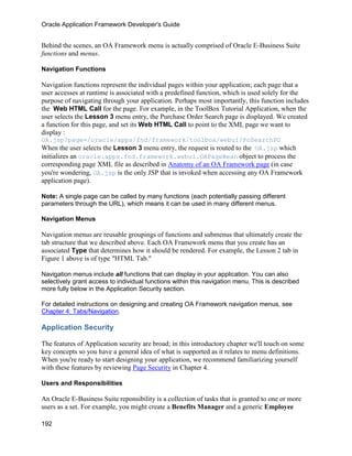 Oracle Application Framework Developer's Guide


Behind the scenes, an OA Framework menu is actually comprised of Oracle E-Business Suite
functions and menus.

Navigation Functions

Navigation functions represent the individual pages within your application; each page that a
user accesses at runtime is associated with a predefined function, which is used solely for the
purpose of navigating through your application. Perhaps most importantly, this function includes
the Web HTML Call for the page. For example, in the ToolBox Tutorial Application, when the
user selects the Lesson 3 menu entry, the Purchase Order Search page is displayed. We created
a function for this page, and set its Web HTML Call to point to the XML page we want to
display :
OA.jsp?page=/oracle/apps/fnd/framework/toolbox/webui/PoSearchPG
When the user selects the Lesson 3 menu entry, the request is routed to the OA.jsp which
initializes an oracle.apps.fnd.framework.webui.OAPageBean object to process the
corresponding page XML file as described in Anatomy of an OA Framework page (in case
you're wondering, OA.jsp is the only JSP that is invoked when accessing any OA Framework
application page).

Note: A single page can be called by many functions (each potentially passing different
parameters through the URL), which means it can be used in many different menus.

Navigation Menus

Navigation menus are reusable groupings of functions and submenus that ultimately create the
tab structure that we described above. Each OA Framework menu that you create has an
associated Type that determines how it should be rendered. For example, the Lesson 2 tab in
Figure 1 above is of type "HTML Tab."

Navigation menus include all functions that can display in your application. You can also
selectively grant access to individual functions within this navigation menu. This is described
more fully below in the Application Security section.

For detailed instructions on designing and creating OA Framework navigation menus, see
Chapter 4: Tabs/Navigation.

Application Security

The features of Application security are broad; in this introductory chapter we'll touch on some
key concepts so you have a general idea of what is supported as it relates to menu definitions.
When you're ready to start designing your application, we recommend familiarizing yourself
with these features by reviewing Page Security in Chapter 4.

Users and Responsibilities

An Oracle E-Business Suite reponsibility is a collection of tasks that is granted to one or more
users as a set. For example, you might create a Benefits Manager and a generic Employee

192
 