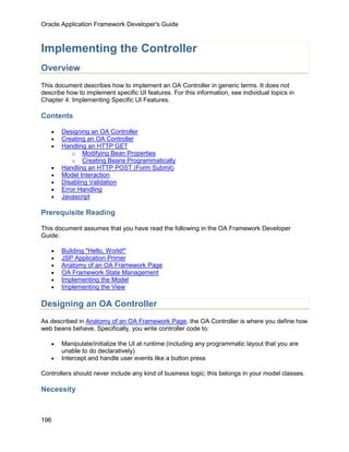 Oracle Application Framework Developer's Guide



Implementing the Controller
Overview
This document describes how to implement an OA Controller in generic terms. It does not
describe how to implement specific UI features. For this information, see individual topics in
Chapter 4: Implementing Specific UI Features.

Contents

   •   Designing an OA Controller
   •   Creating an OA Controller
   •   Handling an HTTP GET
           o Modifying Bean Properties
           o Creating Beans Programmatically
   •   Handling an HTTP POST (Form Submit)
   •   Model Interaction
   •   Disabling Validation
   •   Error Handling
   •   Javascript

Prerequisite Reading

This document assumes that you have read the following in the OA Framework Developer
Guide:

   •   Building "Hello, World!"
   •   JSP Application Primer
   •   Anatomy of an OA Framework Page
   •   OA Framework State Management
   •   Implementing the Model
   •   Implementing the View

Designing an OA Controller
As described in Anatomy of an OA Framework Page, the OA Controller is where you define how
web beans behave. Specifically, you write controller code to:

   •   Manipulate/initialize the UI at runtime (including any programmatic layout that you are
       unable to do declaratively)
   •   Intercept and handle user events like a button press

Controllers should never include any kind of business logic; this belongs in your model classes.

Necessity



196
 